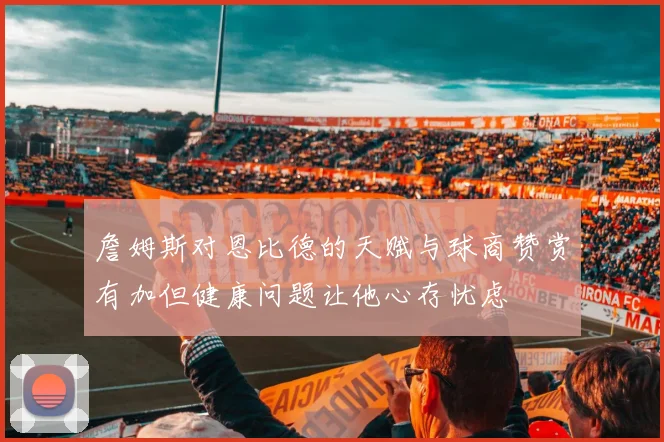 詹姆斯对恩比德的天赋与球商赞赏有加但健康问题让他心存忧虑