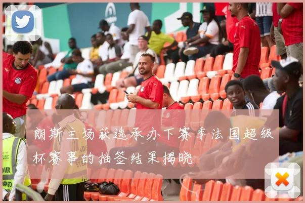 朗斯主场获选承办下赛季法国超级杯赛事的抽签结果揭晓