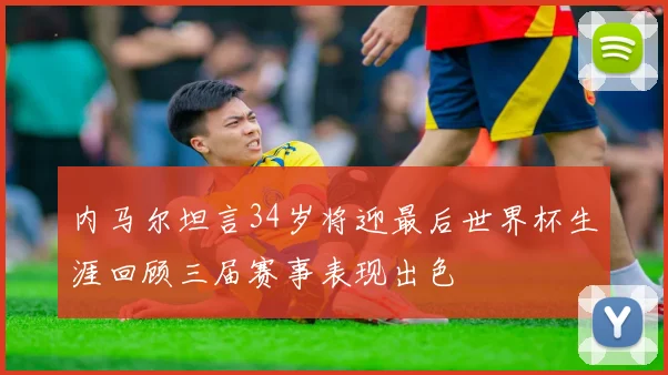 内马尔坦言34岁将迎最后世界杯生涯回顾三届赛事表现出色