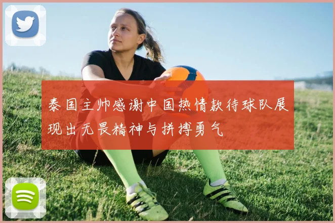 泰国主帅感谢中国热情款待球队展现出无畏精神与拼搏勇气