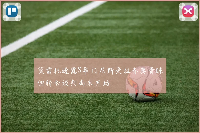 莫雷托透露S希门尼斯受拉齐奥青睐但转会谈判尚未开始