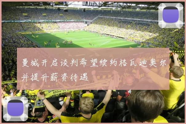 曼城开启谈判希望续约格瓦迪奥尔并提升薪资待遇