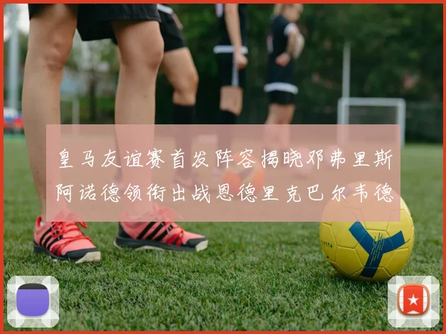 皇马友谊赛首发阵容揭晓邓弗里斯阿诺德领衔出战恩德里克巴尔韦德助力