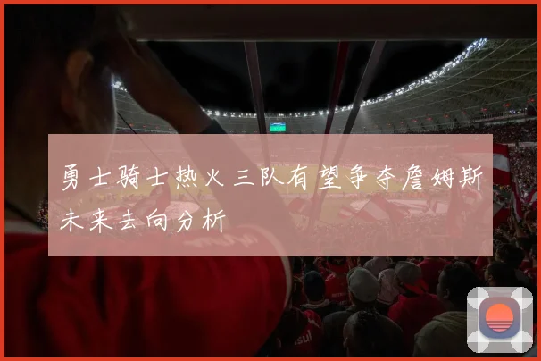 勇士骑士热火三队有望争夺詹姆斯未来去向分析