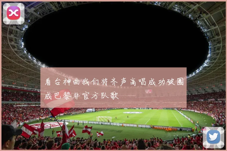 看台神曲我们将齐声高唱成功破圈成巴黎非官方队歌