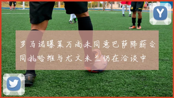 罗马诺曝莱万尚未同意巴萨降薪合同扎哈维与尤文米兰仍在洽谈中