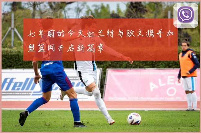 七年前的今天杜兰特与欧文携手加盟篮网开启新篇章