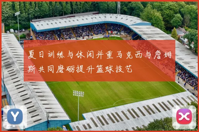 夏日训练与休闲并重马克西与詹姆斯共同磨砺提升篮球技艺