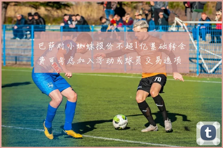 巴萨对小蜘蛛报价不超1亿基础转会费可考虑加入浮动或球员交易选项