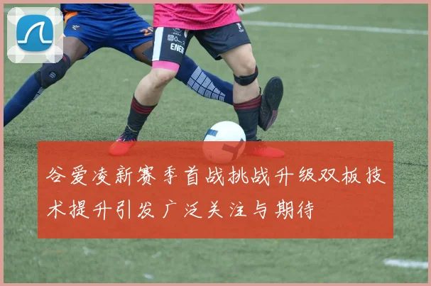 谷爱凌新赛季首战挑战升级双板技术提升引发广泛关注与期待