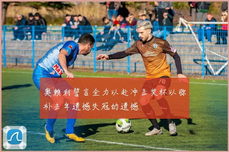 奥赖利誓言全力以赴冲击奖杯以弥补去年遗憾失冠的遗憾