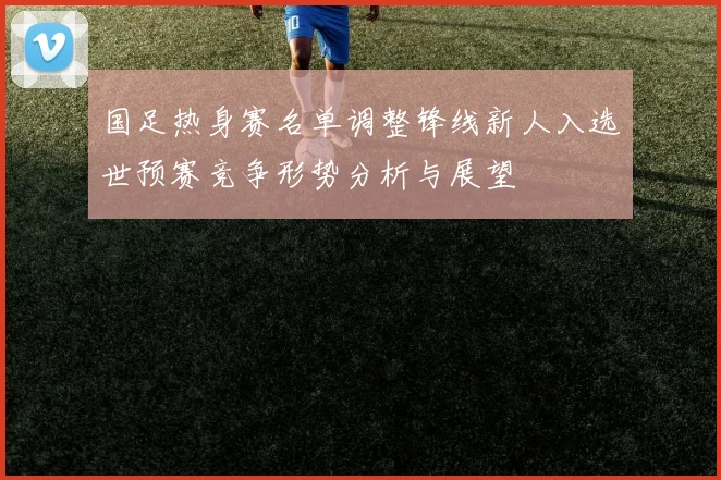 国足热身赛名单调整锋线新人入选世预赛竞争形势分析与展望