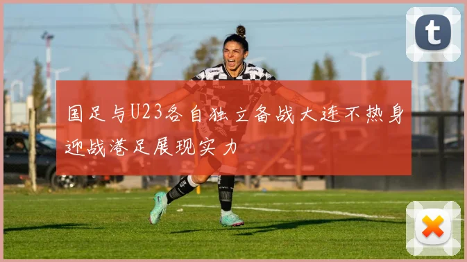 国足与U23各自独立备战大连不热身迎战港足展现实力