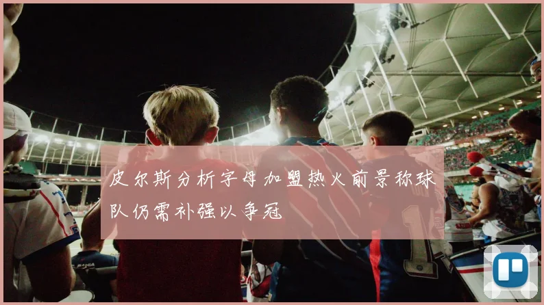 皮尔斯分析字母加盟热火前景称球队仍需补强以争冠