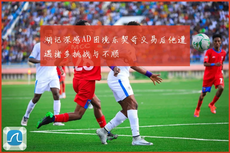 湖记深感AD困境东契奇交易后他遭遇诸多挑战与不顺