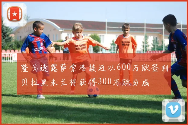 隆戈透露萨索洛接近以600万欧签利贝拉里米兰将获得300万欧分成