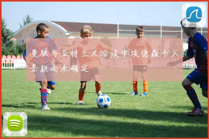 曼联与亚特兰大洽谈中埃德森个人条款尚未确定