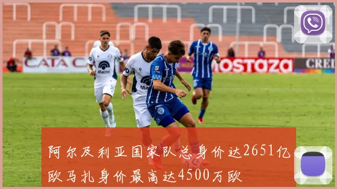 阿尔及利亚国家队总身价达2651亿欧马扎身价最高达4500万欧
