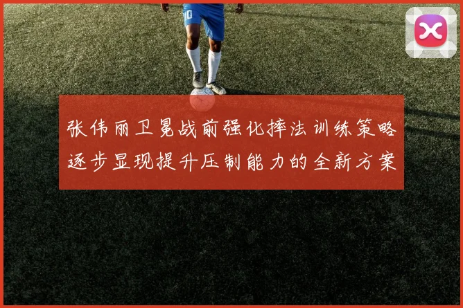 张伟丽卫冕战前强化摔法训练策略逐步显现提升压制能力的全新方案