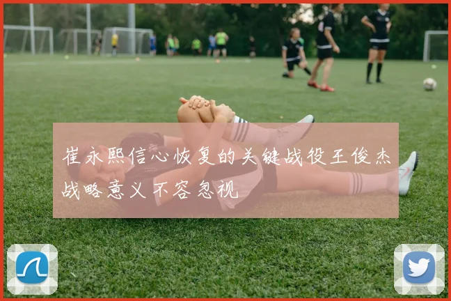 崔永熙信心恢复的关键战役王俊杰战略意义不容忽视