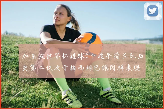 加克波世界杯进球6个追平荷兰队历史第二仅次于梅西姆巴佩同样表现出色