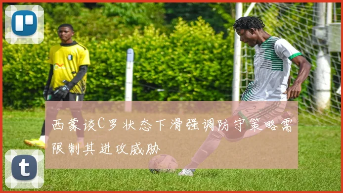 西蒙谈C罗状态下滑强调防守策略需限制其进攻威胁