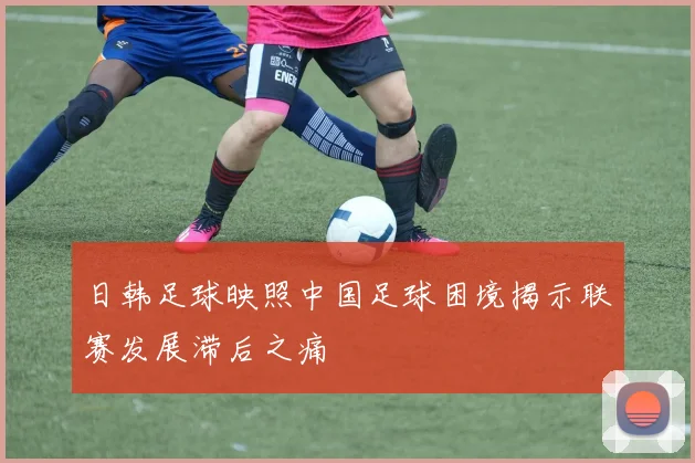 日韩足球映照中国足球困境揭示联赛发展滞后之痛
