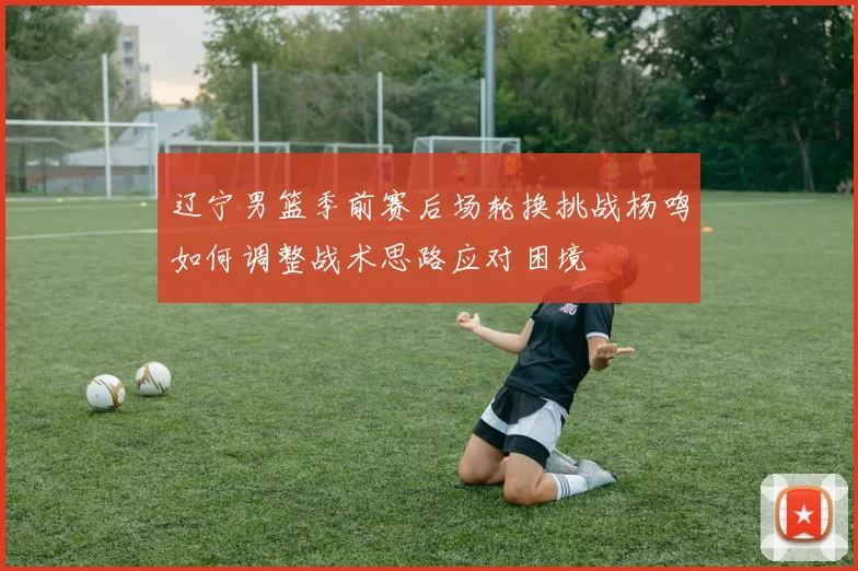 辽宁男篮季前赛后场轮换挑战杨鸣如何调整战术思路应对困境