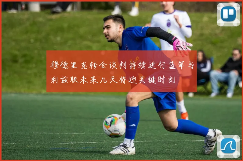 穆德里克转会谈判持续进行蓝军与利兹联未来几天将迎关键时刻