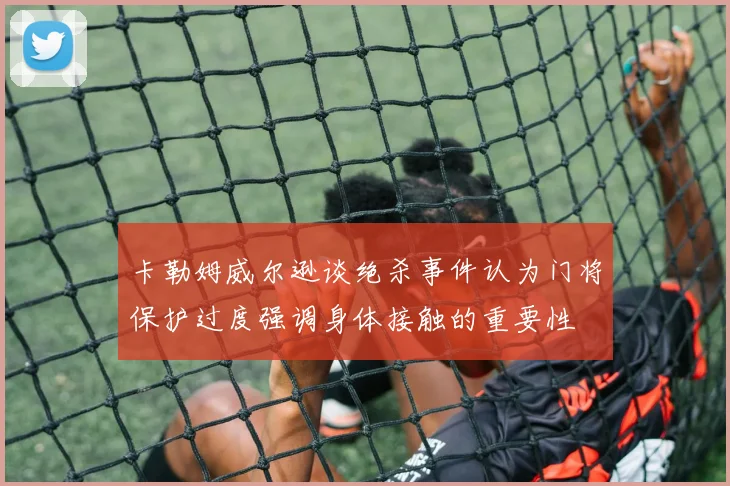 卡勒姆威尔逊谈绝杀事件认为门将保护过度强调身体接触的重要性