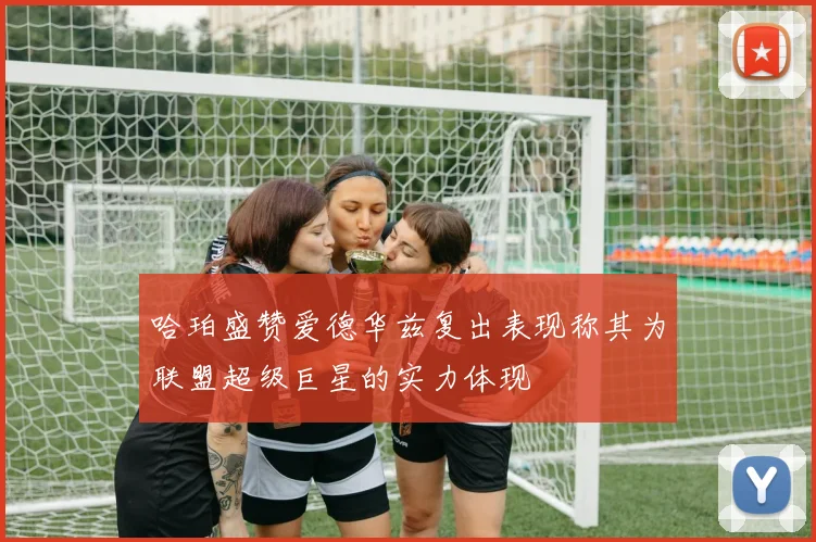 哈珀盛赞爱德华兹复出表现称其为联盟超级巨星的实力体现