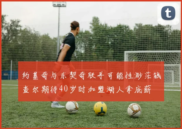 约基奇与东契奇联手可能性渺茫钱查尔期待40岁时加盟湖人拿底薪