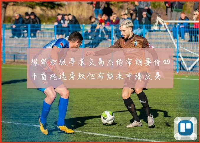 绿军积极寻求交易杰伦布朗要价四个首轮选秀权但布朗未申请交易