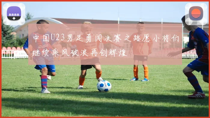 中国U23男足勇闯决赛之路愿小将们继续乘风破浪再创辉煌