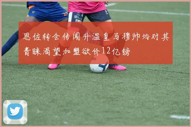 恩佐转会传闻升温皇马穆帅均对其青睐渴望加盟欲价12亿镑