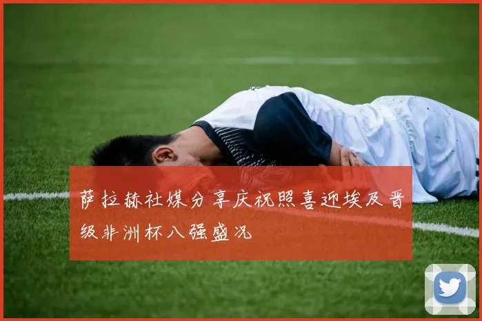 萨拉赫社媒分享庆祝照喜迎埃及晋级非洲杯八强盛况