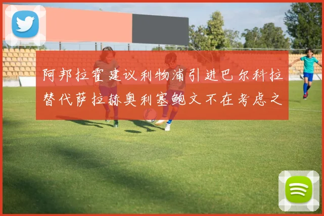 阿邦拉霍建议利物浦引进巴尔科拉替代萨拉赫奥利塞鲍文不在考虑之列