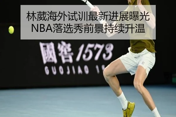 林葳海外试训最新进展曝光 NBA落选秀前景持续升温
